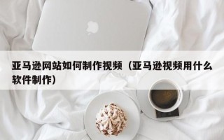 锡林郭勒盟亚马逊网站如何制作视频（亚马逊视频用什么软件制作）