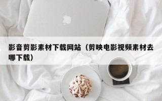 锡林郭勒盟影音剪影素材下载网站（剪映电影视频素材去哪下载）